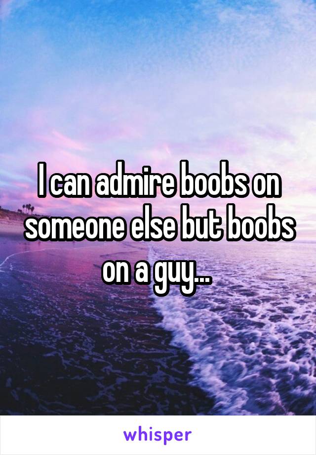 I can admire boobs on someone else but boobs on a guy... 