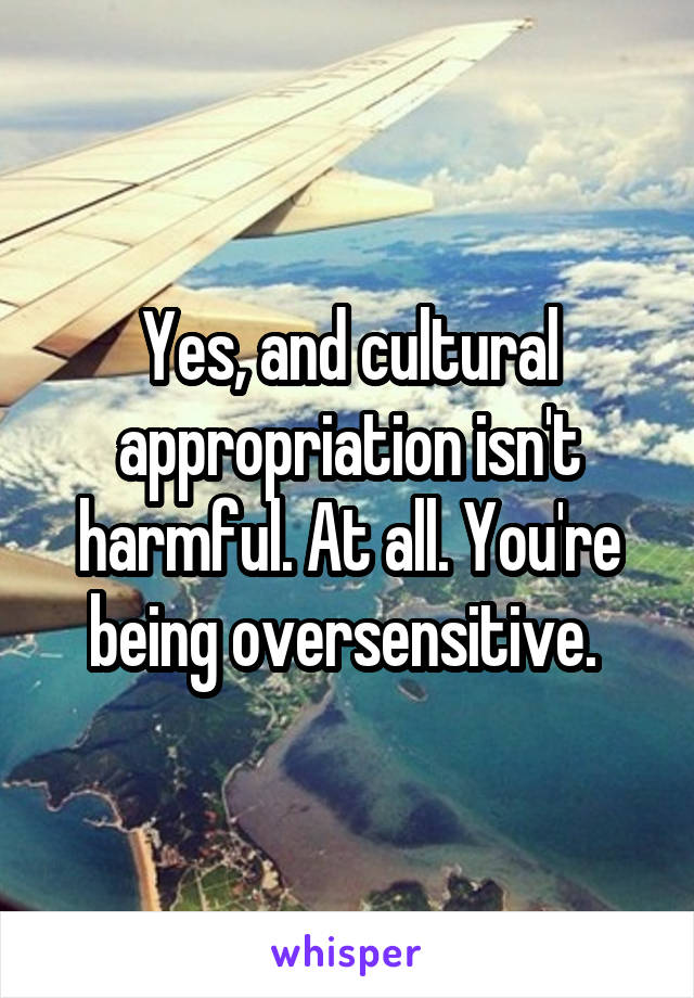 Yes, and cultural appropriation isn't harmful. At all. You're being oversensitive. 