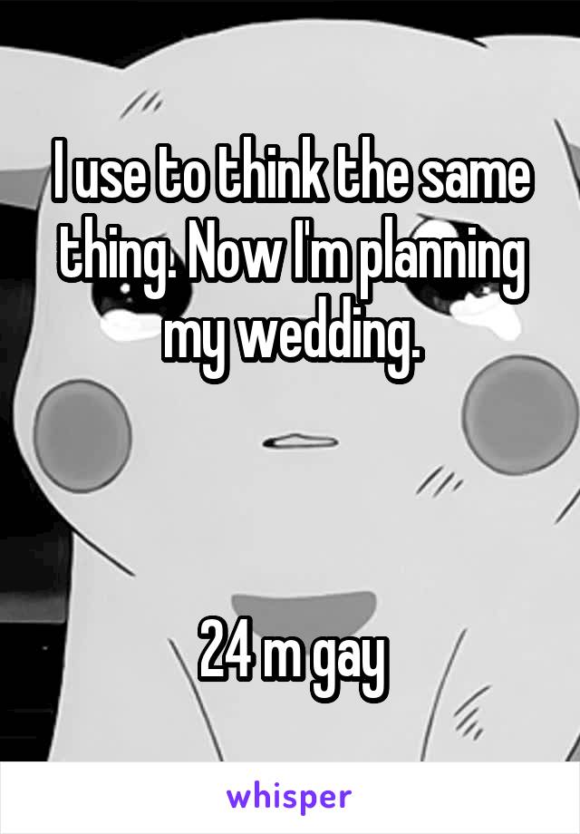 I use to think the same thing. Now I'm planning my wedding.



24 m gay