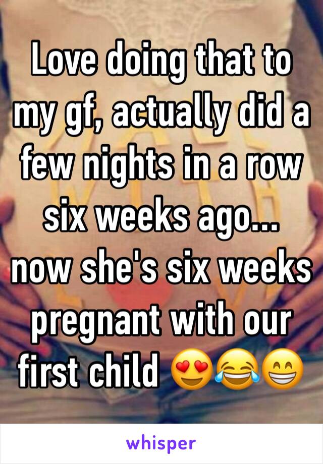 Love doing that to my gf, actually did a few nights in a row six weeks ago... now she's six weeks pregnant with our first child 😍😂😁