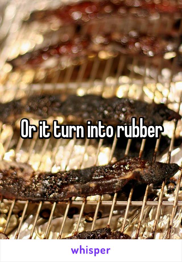 Or it turn into rubber