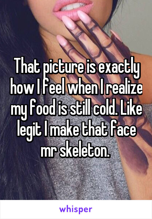 That picture is exactly how I feel when I realize my food is still cold. Like legit I make that face mr skeleton. 