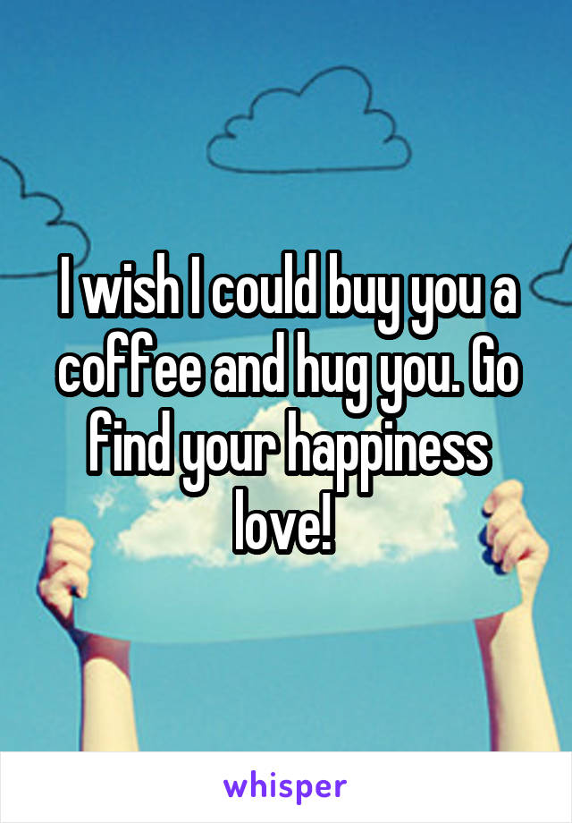 I wish I could buy you a coffee and hug you. Go find your happiness love! 