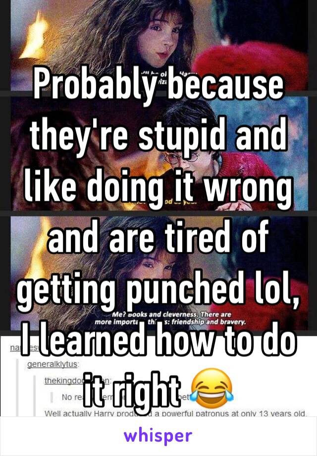 Probably because they're stupid and like doing it wrong and are tired of getting punched lol, I learned how to do it right 😂