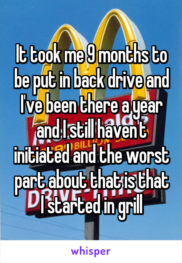 It took me 9 months to be put in back drive and I've been there a year and I still haven't initiated and the worst part about that is that I started in grill