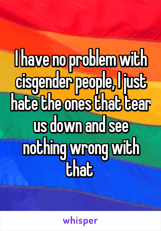 I have no problem with cisgender people, I just hate the ones that tear us down and see nothing wrong with that 