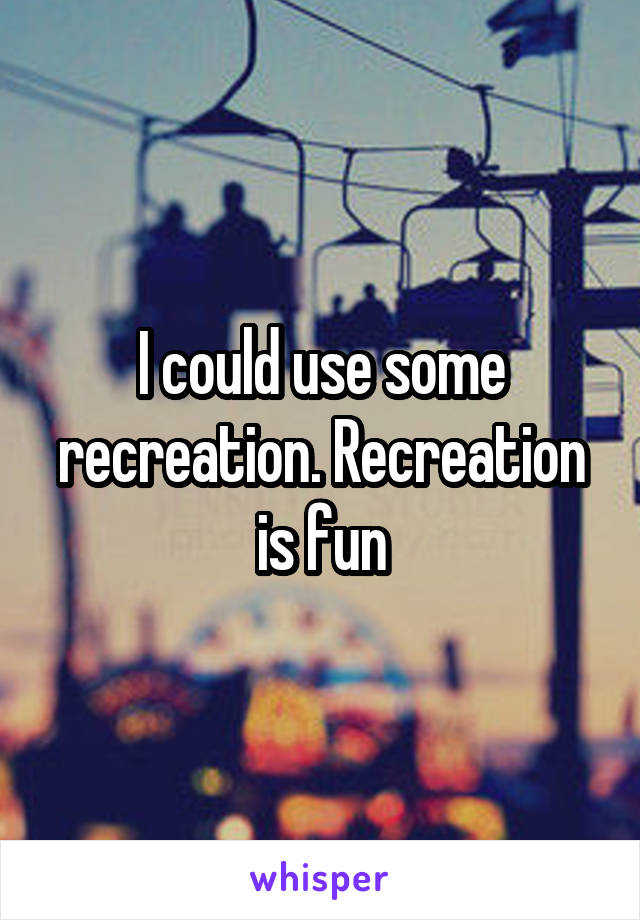 I could use some recreation. Recreation is fun