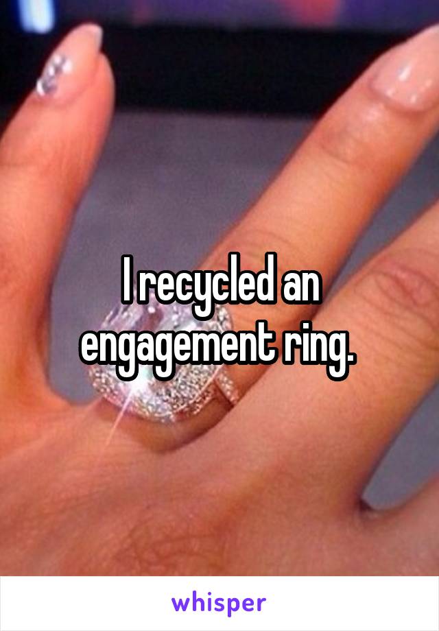 I recycled an engagement ring. 