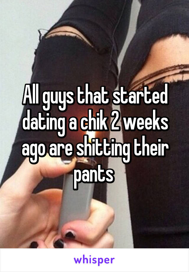 All guys that started dating a chik 2 weeks ago are shitting their pants 