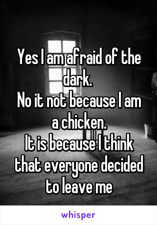 
Yes I am afraid of the dark. 
No it not because I am a chicken.
It is because I think that everyone decided to leave me