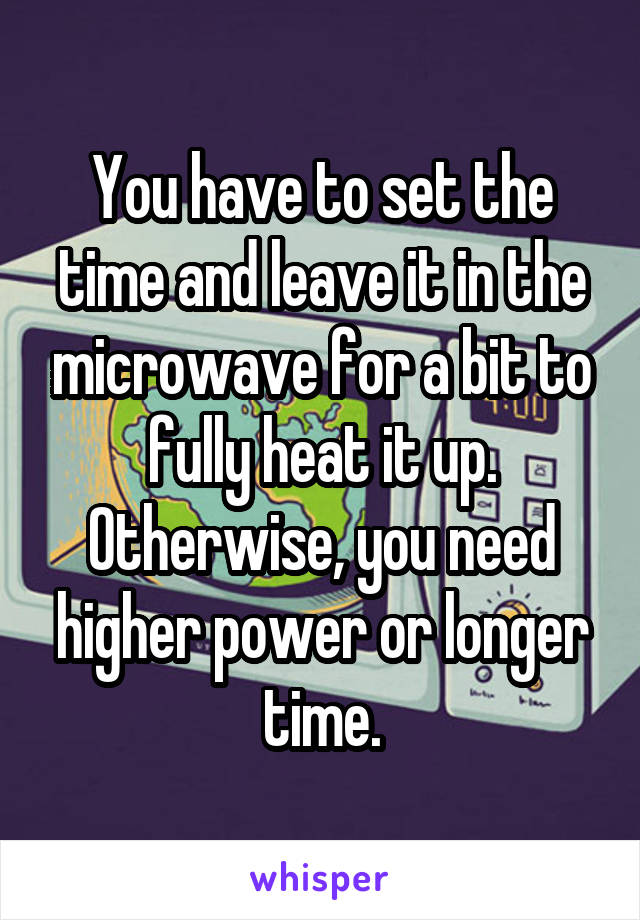 You have to set the time and leave it in the microwave for a bit to fully heat it up. Otherwise, you need higher power or longer time.