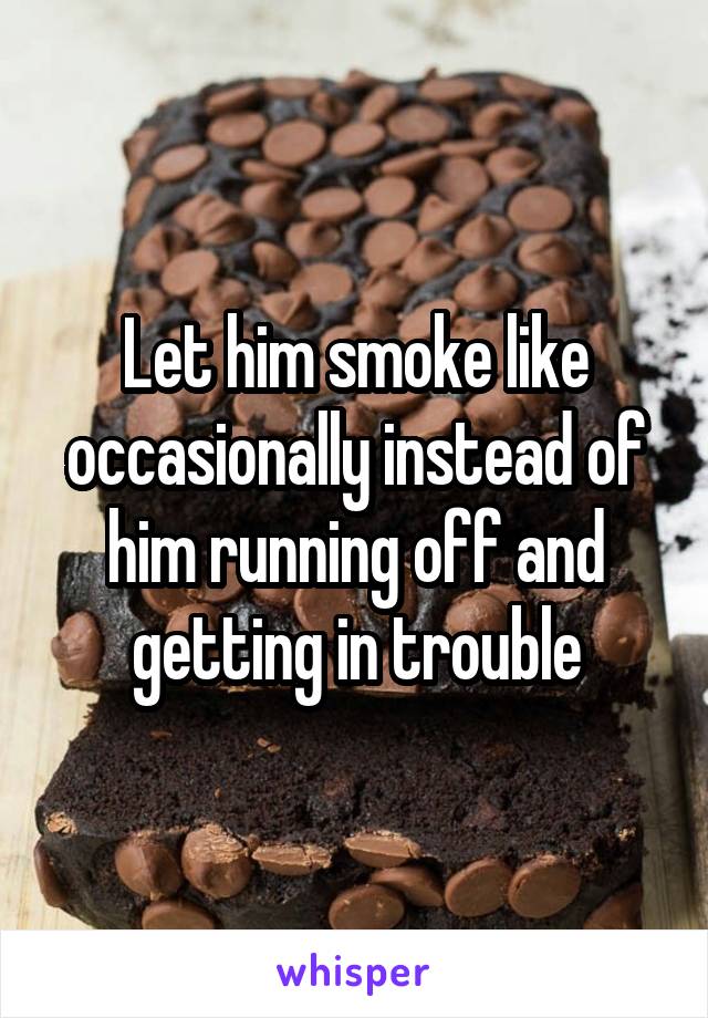 Let him smoke like occasionally instead of him running off and getting in trouble