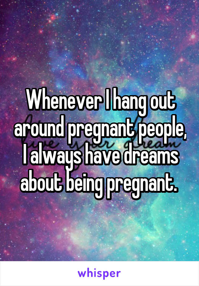 Whenever I hang out around pregnant people, I always have dreams about being pregnant. 