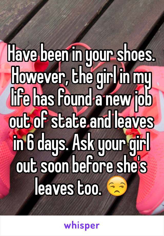 Have been in your shoes. However, the girl in my life has found a new job out of state and leaves in 6 days. Ask your girl out soon before she's leaves too. 😒
