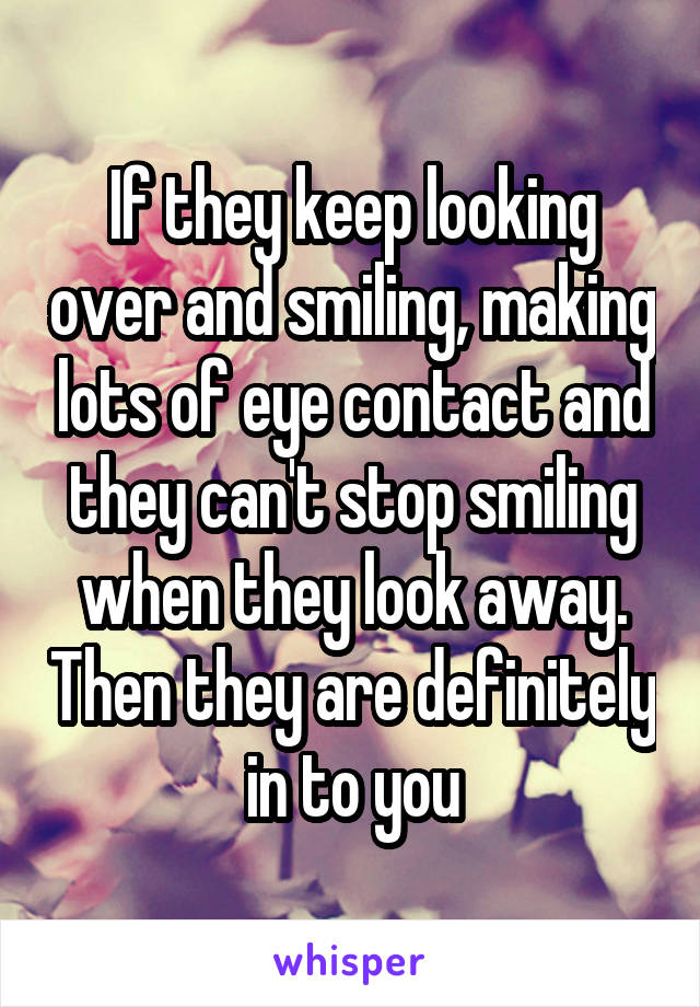 If they keep looking over and smiling, making lots of eye contact and they can't stop smiling when they look away. Then they are definitely in to you