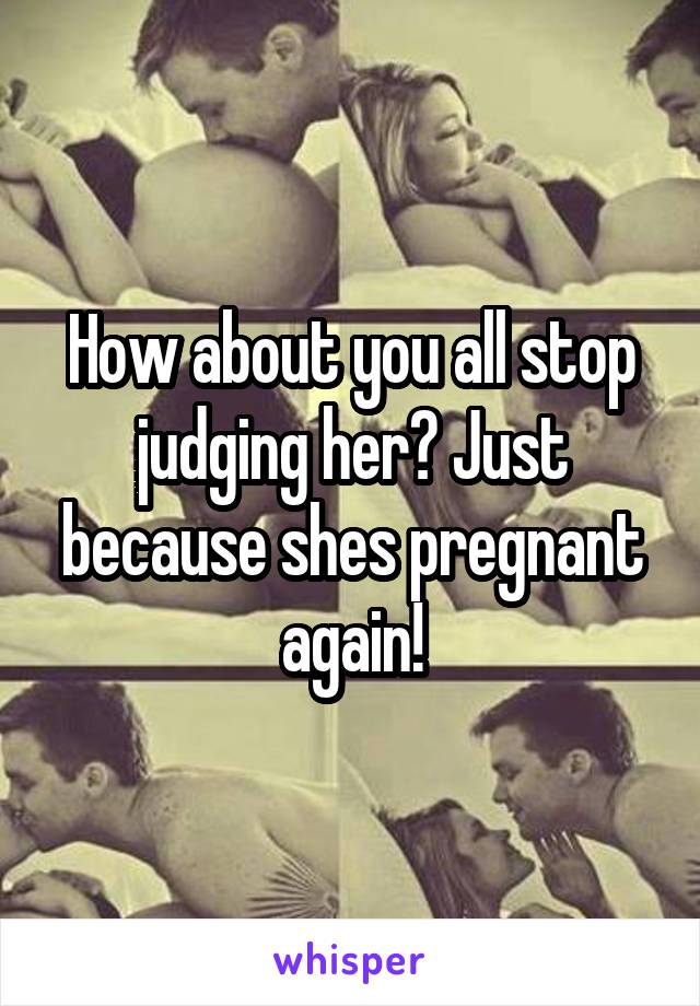 How about you all stop judging her? Just because shes pregnant again!