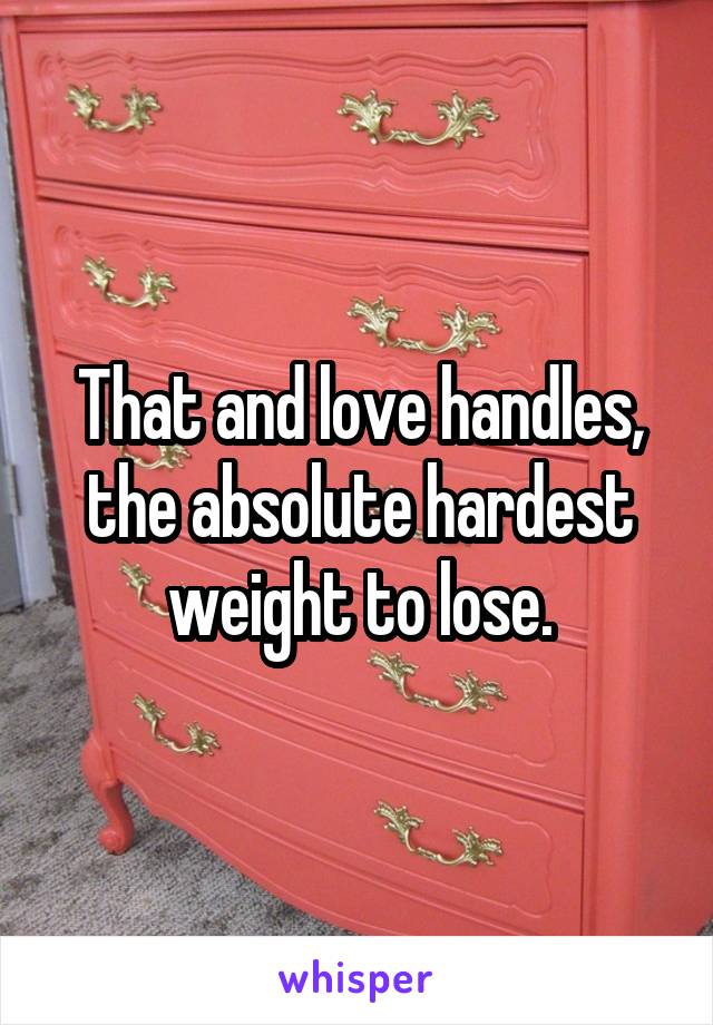 That and love handles, the absolute hardest weight to lose.