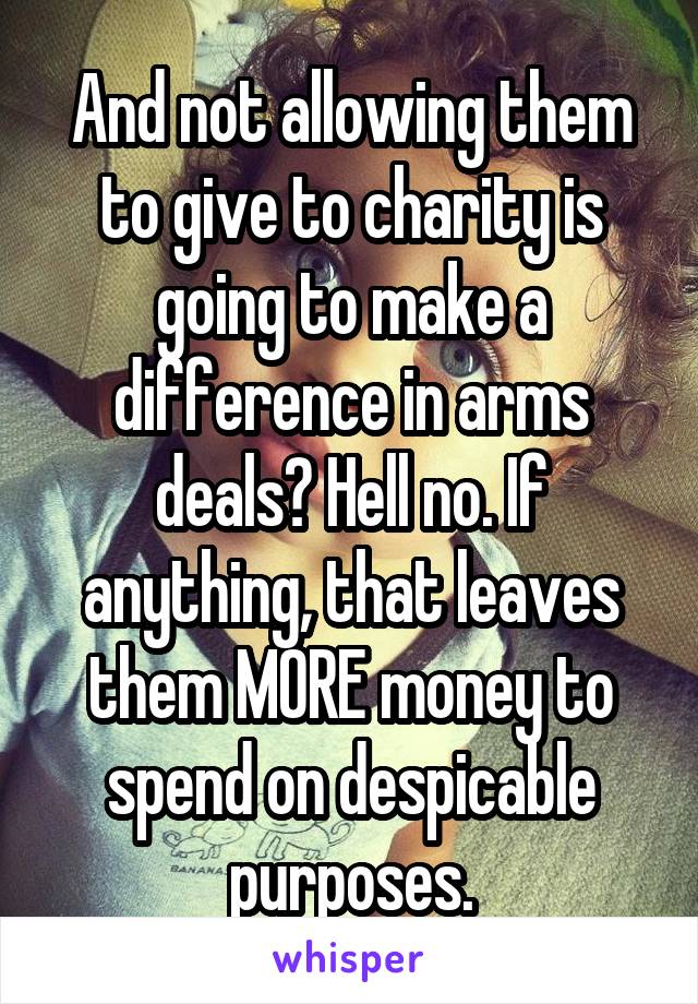 And not allowing them to give to charity is going to make a difference in arms deals? Hell no. If anything, that leaves them MORE money to spend on despicable purposes.