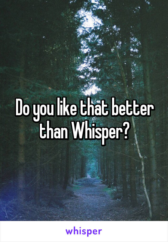 Do you like that better than Whisper?