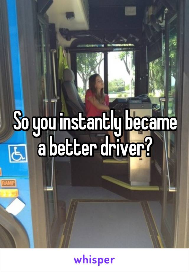 So you instantly became a better driver?