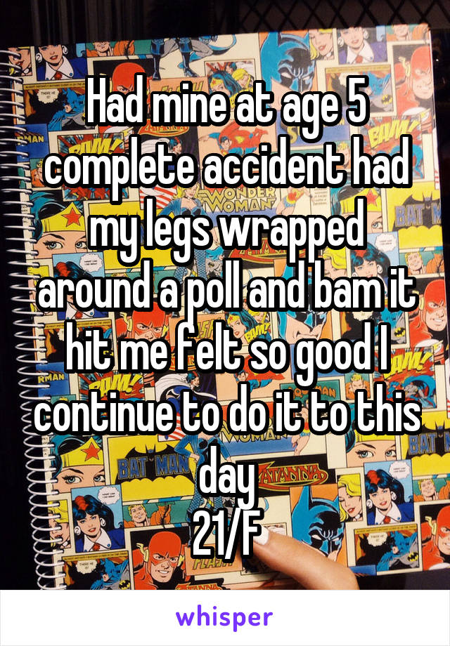 Had mine at age 5 complete accident had my legs wrapped around a poll and bam it hit me felt so good I continue to do it to this day
21/F