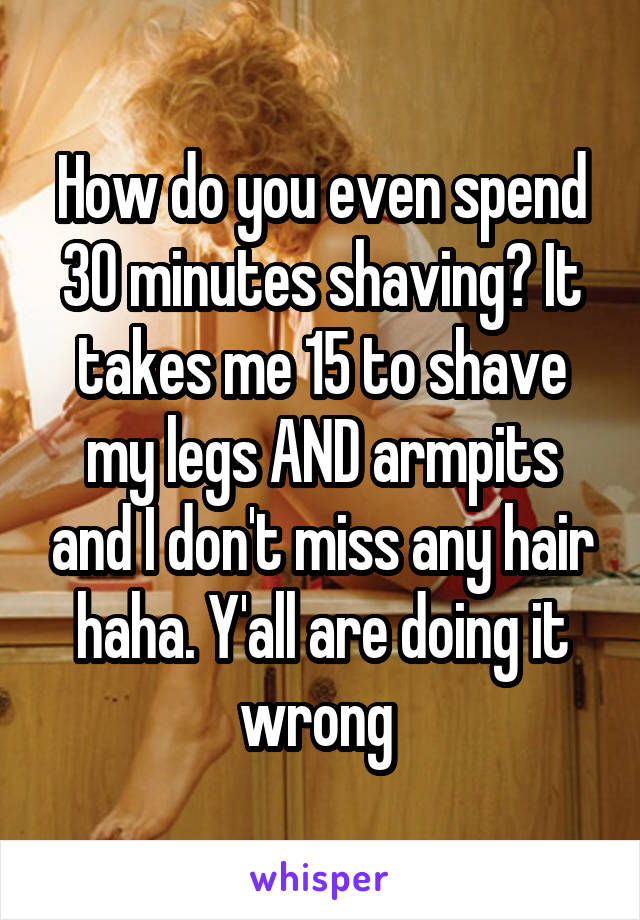 How do you even spend 30 minutes shaving? It takes me 15 to shave my legs AND armpits and I don't miss any hair haha. Y'all are doing it wrong 