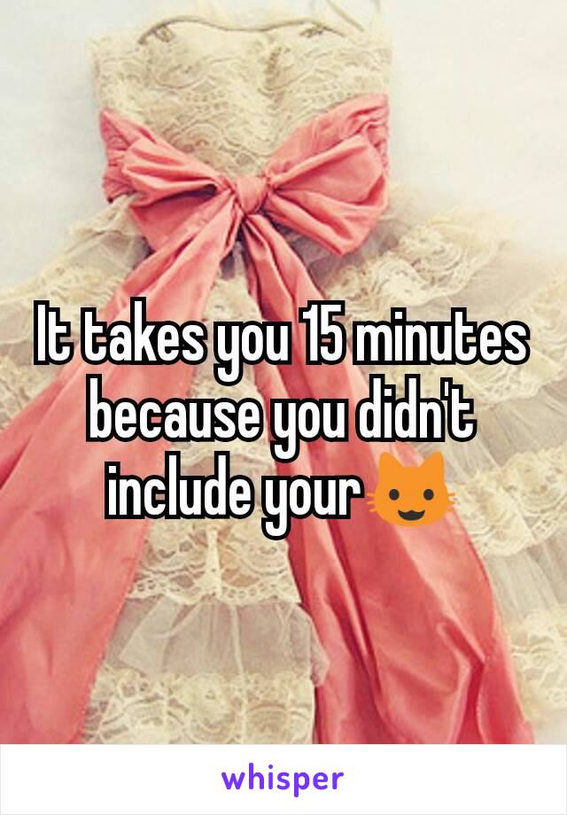 It takes you 15 minutes because you didn't include your😺