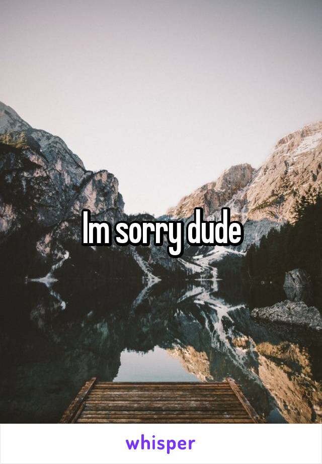 Im sorry dude