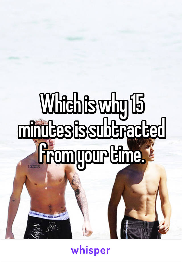 Which is why 15 minutes is subtracted from your time.