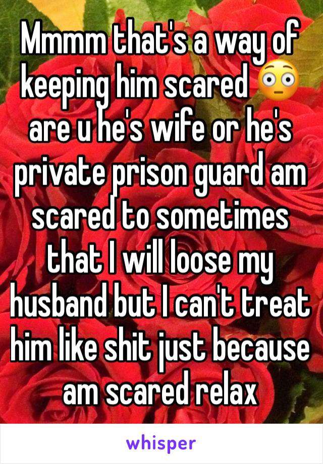 Mmmm that's a way of keeping him scared 😳 are u he's wife or he's private prison guard am scared to sometimes that I will loose my husband but I can't treat him like shit just because am scared relax