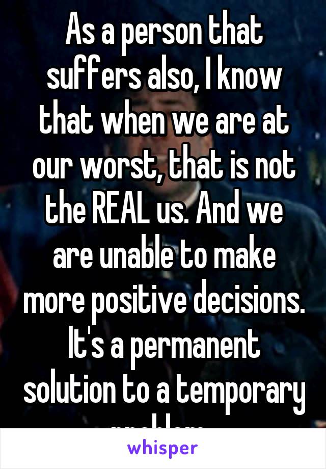 As a person that suffers also, I know that when we are at our worst, that is not the REAL us. And we are unable to make more positive decisions. It's a permanent solution to a temporary problem. 