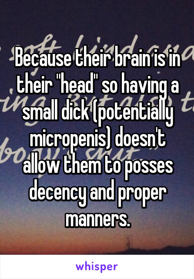 Because their brain is in their "head" so having a small dick (potentially micropenis) doesn't allow them to posses decency and proper manners.