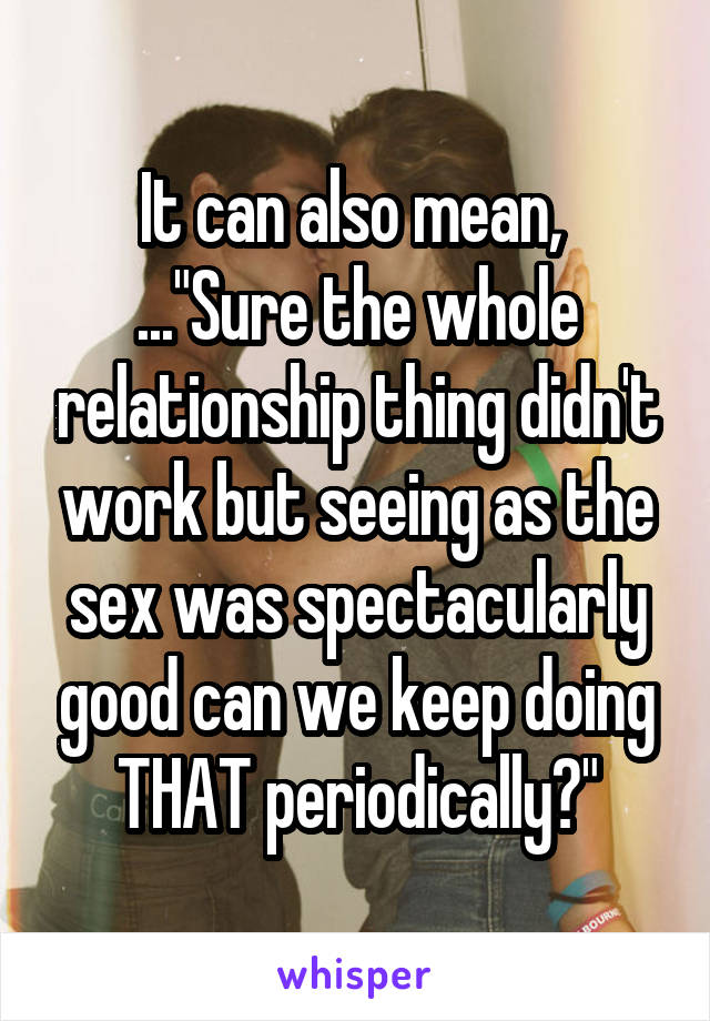 It can also mean,  ..."Sure the whole relationship thing didn't work but seeing as the sex was spectacularly good can we keep doing THAT periodically?"