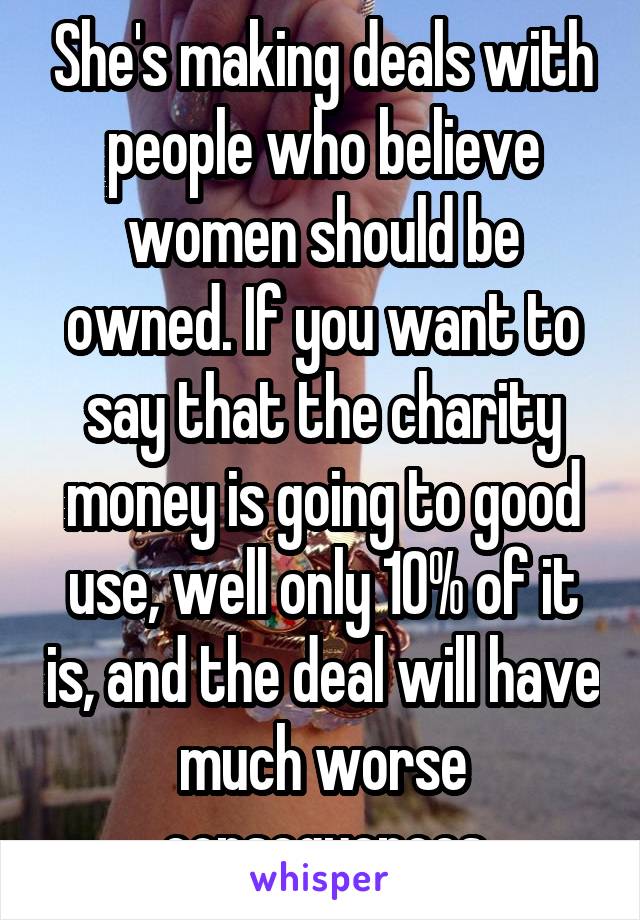 She's making deals with people who believe women should be owned. If you want to say that the charity money is going to good use, well only 10% of it is, and the deal will have much worse consequences