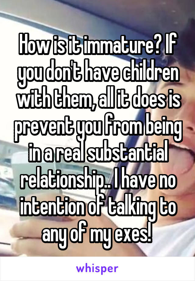 How is it immature? If you don't have children with them, all it does is prevent you from being in a real substantial relationship.. I have no intention of talking to any of my exes! 