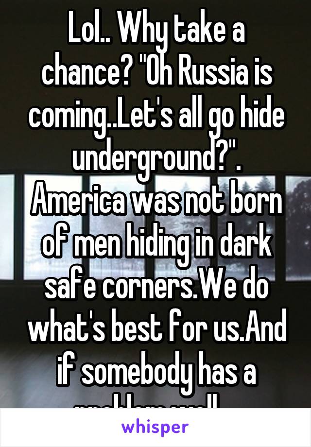 Lol.. Why take a chance? "Oh Russia is coming..Let's all go hide underground?".
America was not born of men hiding in dark safe corners.We do what's best for us.And if somebody has a problem,well....