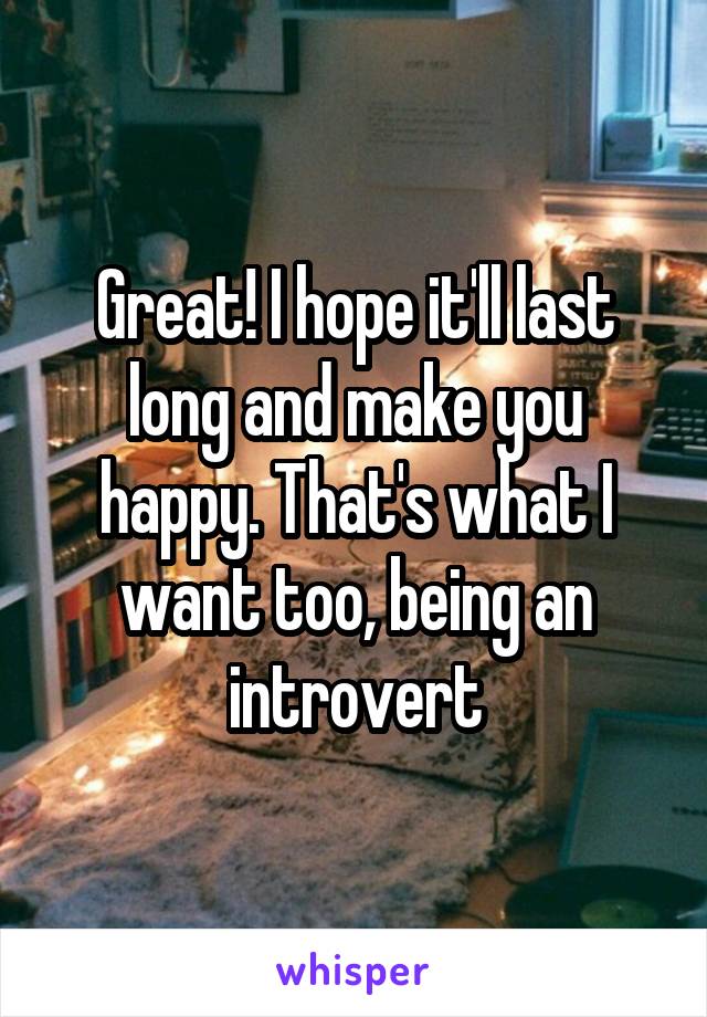 Great! I hope it'll last long and make you happy. That's what I want too, being an introvert
