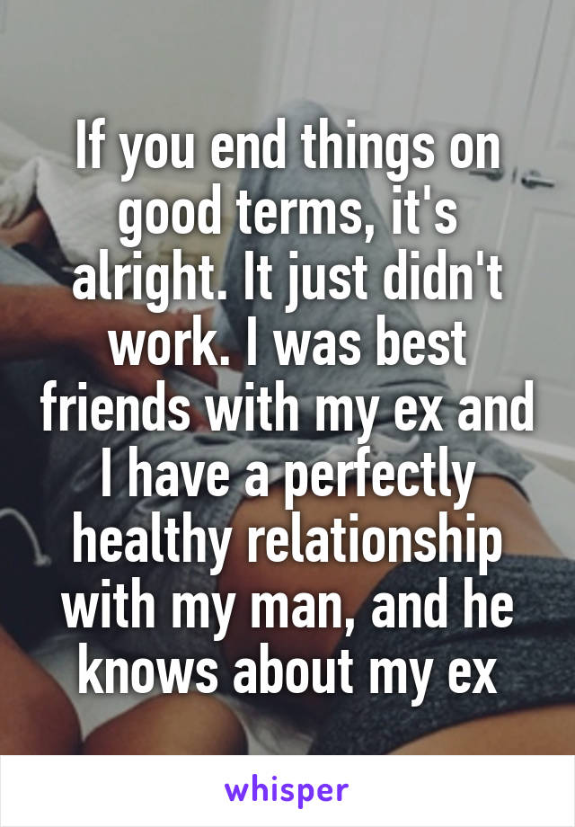 If you end things on good terms, it's alright. It just didn't work. I was best friends with my ex and I have a perfectly healthy relationship with my man, and he knows about my ex