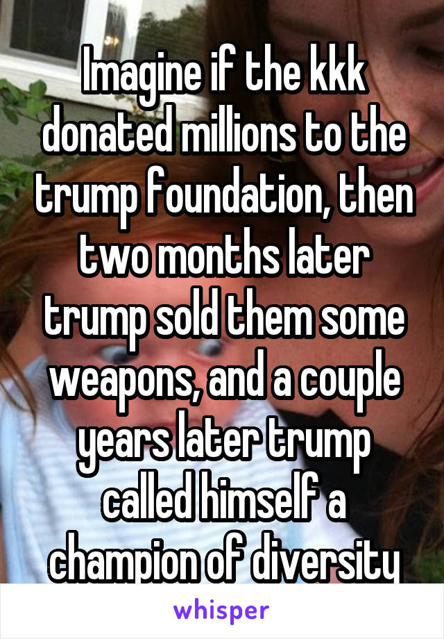 Imagine if the kkk donated millions to the trump foundation, then two months later trump sold them some weapons, and a couple years later trump called himself a champion of diversity