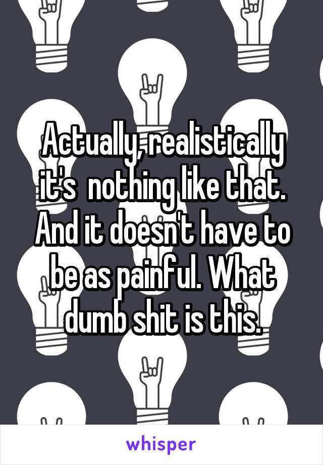 Actually, realistically it's  nothing like that. And it doesn't have to be as painful. What dumb shit is this.