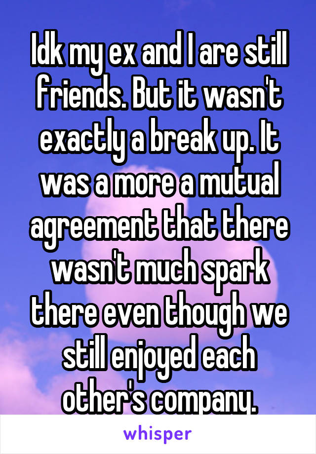 Idk my ex and I are still friends. But it wasn't exactly a break up. It was a more a mutual agreement that there wasn't much spark there even though we still enjoyed each other's company.