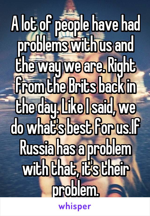 A lot of people have had problems with us and the way we are. Right from the Brits back in the day. Like I said, we do what's best for us.If Russia has a problem with that, it's their problem.