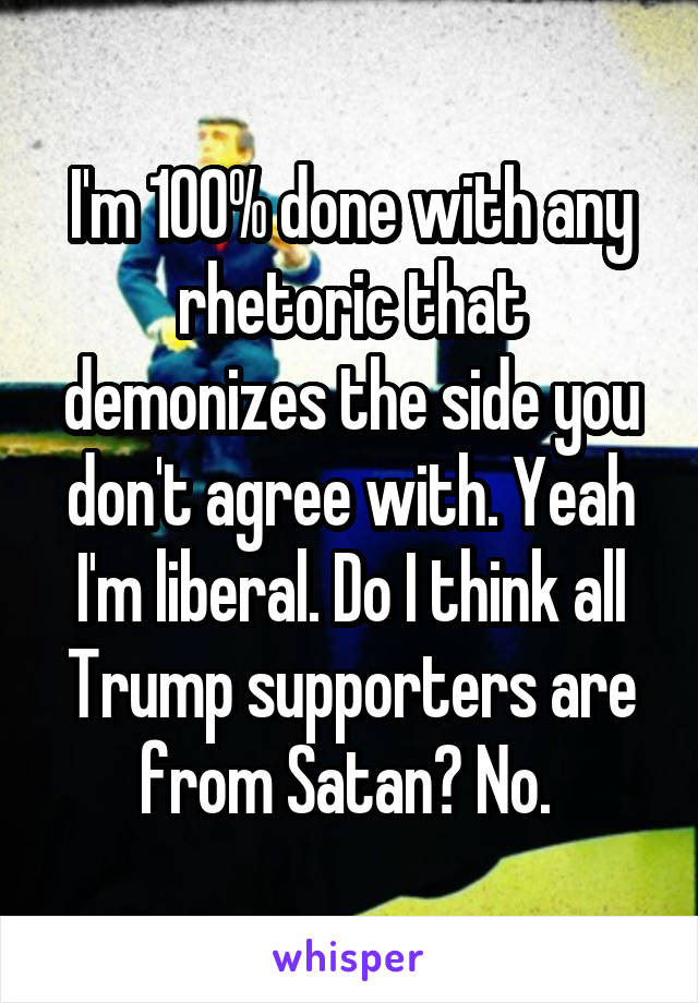 I'm 100% done with any rhetoric that demonizes the side you don't agree with. Yeah I'm liberal. Do I think all Trump supporters are from Satan? No. 