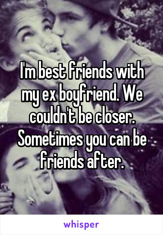 I'm best friends with my ex boyfriend. We couldn't be closer. Sometimes you can be friends after.