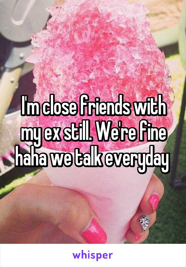 I'm close friends with my ex still. We're fine haha we talk everyday 