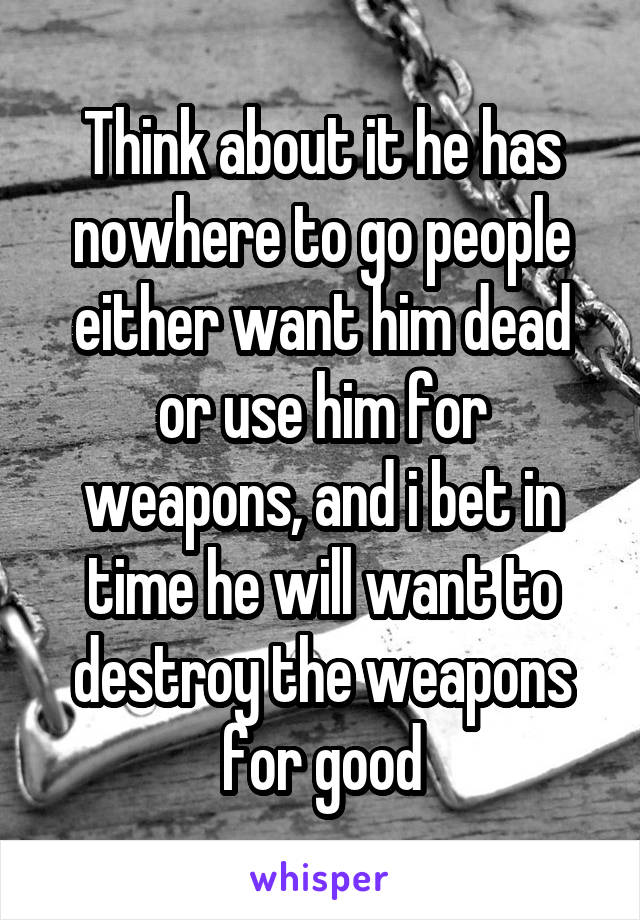 Think about it he has nowhere to go people either want him dead or use him for weapons, and i bet in time he will want to destroy the weapons for good