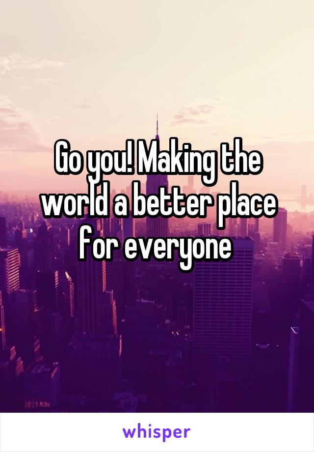 Go you! Making the world a better place for everyone 

