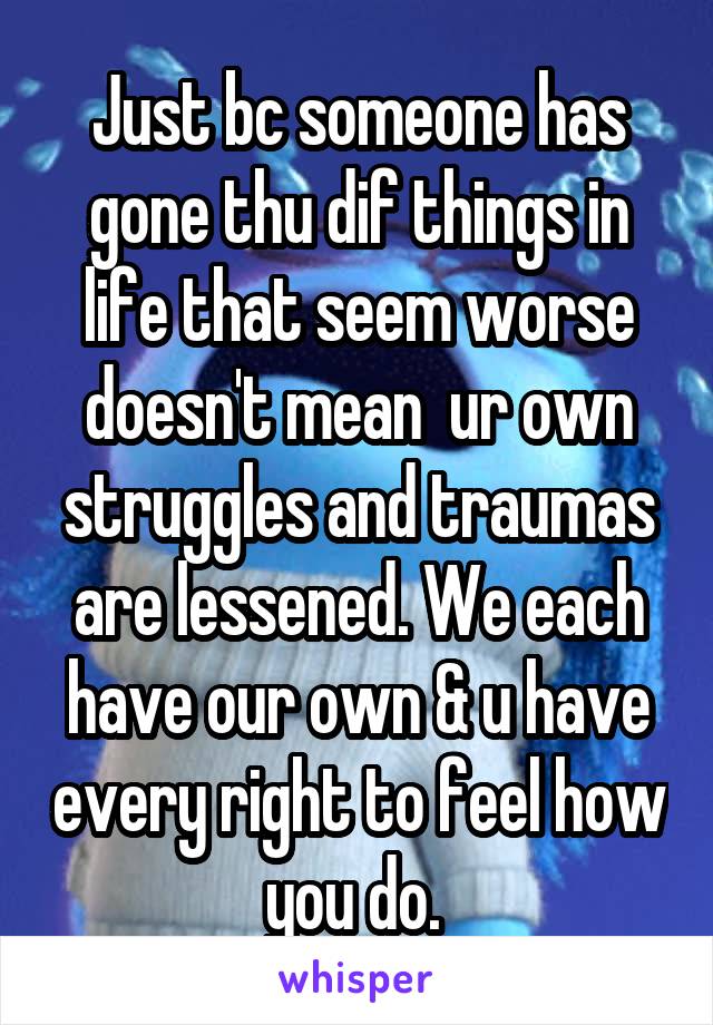 Just bc someone has gone thu dif things in life that seem worse doesn't mean  ur own struggles and traumas are lessened. We each have our own & u have every right to feel how you do. 