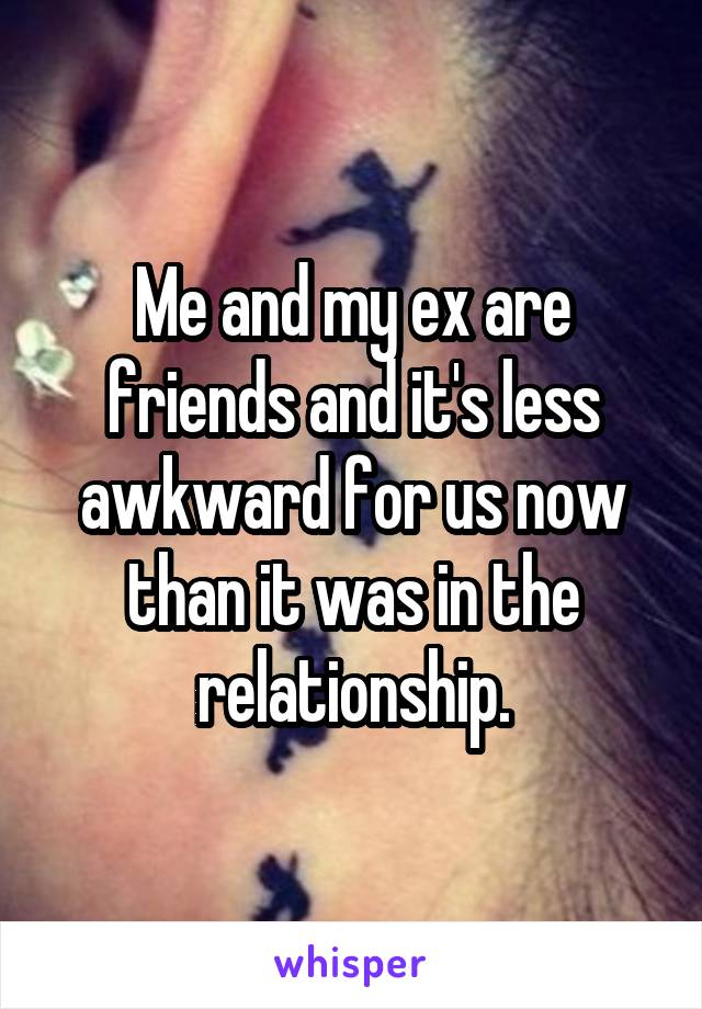 Me and my ex are friends and it's less awkward for us now than it was in the relationship.