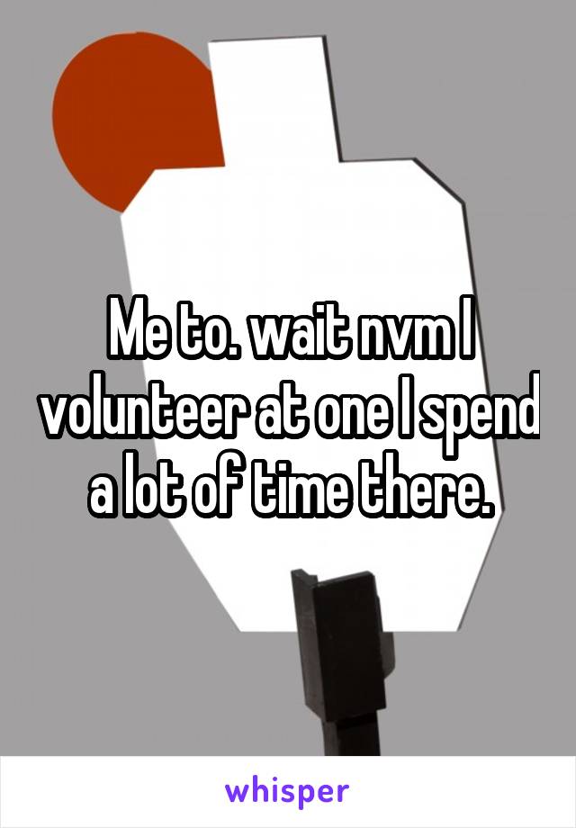 Me to. wait nvm I volunteer at one I spend a lot of time there.